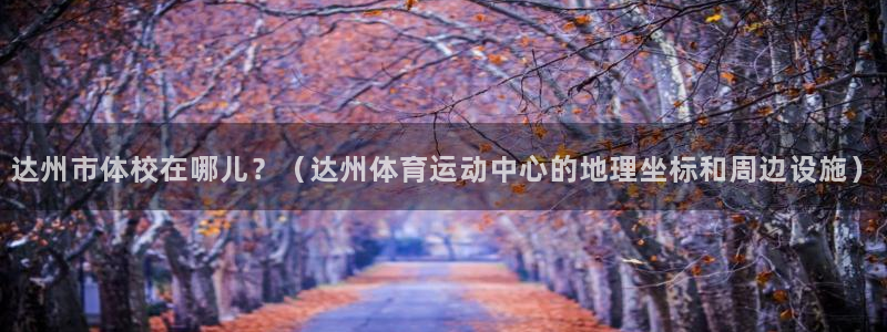 看球体育广西速伟：达州市体校在哪儿？（达州体育运动中心的地理坐标和周边设施）